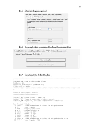 14
2.6.5. Adicionais: Cargas excepcionais
2.6.6. Combinações: Lista todas as combinações utilizadas nas análises
2.6.7. Exemplo de Listas de Combinações
------------------------------------------------------------------------------
-
Listagem de casos e combinações padrão
Edifício: 1615
Regras de combinações: [COMBPOR.DAT]
07/01/2017 16:52:20
------------------------------------------------------------------------------
-
Casos de carregamento simples
-----------------------------
Sufixo "_R" Carga acidental reduzida
Sufixo "_V" Vigas de transição c/inércia normal
Sufixo "_E" Engastado, com caso correspondente articulado
Num Prefixo Título
1 TODAS Todas permanentes e acidentais dos pavimentos
2 PP Peso Próprio
3 PERM Cargas permanentes
4 ACID Cargas acidentais
5 VENT1 Vento (1) 90°
6 VENT2 Vento (2) 270°
7 VENT3 Vento (3) 0°
8 VENT4 Vento (4) 180°
9 TODAS_V Todas permanentes e acidentais dos pavimentos - VTN
10 PP_V Peso Próprio - VTN
 