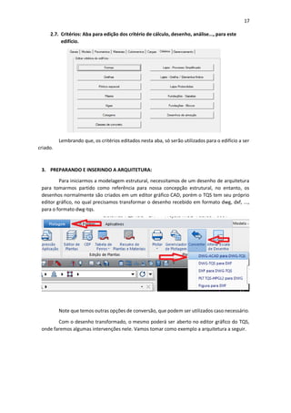 17
2.7. Critérios: Aba para edição dos critério de cálculo, desenho, análise..., para este
edifício.
Lembrando que, os critérios editados nesta aba, só serão utilizados para o edifício a ser
criado.
3. PREPARANDO E INSERINDO A ARQUITETURA:
Para iniciarmos a modelagem estrutural, necessitamos de um desenho de arquitetura
para tomarmos partido como referência para nossa concepção estrutural, no entanto, os
desenhos normalmente são criados em um editor gráfico CAD, porém o TQS tem seu próprio
editor gráfico, no qual precisamos transformar o desenho recebido em formato dwg, dxf, ...,
para o formato dwg-tqs.
Note que temos outras opções de conversão, que podem ser utilizados caso necessário.
Com o desenho transformado, o mesmo poderá ser aberto no editor gráfico do TQS,
onde faremos algumas intervenções nele. Vamos tomar como exemplo a arquitetura a seguir.
 