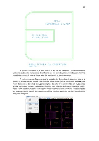 19
A primeira intervenção é em relação à escala dos desenhos, preferencialmente
utilizamos os desenho numa escala, de tal forma, que nos permita utilizar as medidas em “cm” no
modelador estrutural, para se alterar a escala, seguiremos os seguintes passos.
Primeiramente, verificaremos qual a unidade das dimensões do desenho, pois se a
mesma já estiver em cm, não há a necessidade de se alterar (utilize o comando shift+F9 para
medir distâncias no desenho). Caso, por exemplo, o desenho tiver com medidas em m, devemos
acessar o comando “escalar”; selecionar o desenho a ser escalado; entrar com o fator de escala,
no caso 100; escolher um ponto onde a partir dele o desenho irá ser escalado, no nosso caso pode
ser qualquer ponto; decidir se o desenho original continua existindo ou não, normalmente
apagamos o original.
 