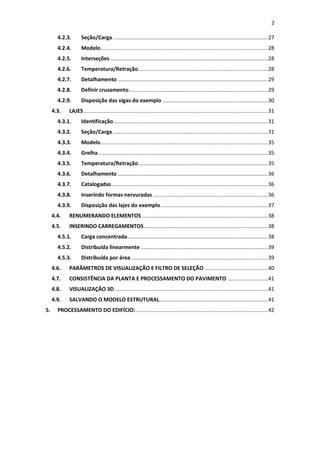 2
4.2.3. Seção/Carga ....................................................................................................27
4.2.4. Modelo............................................................................................................28
4.2.5. Interseções......................................................................................................28
4.2.6. Temperatura/Retração....................................................................................28
4.2.7. Detalhamento .................................................................................................29
4.2.8. Definir cruzamento..........................................................................................29
4.2.9. Disposição das vigas do exemplo ....................................................................30
4.3. LAJES.......................................................................................................................31
4.3.1. Identificação....................................................................................................31
4.3.2. Seção/Carga ....................................................................................................31
4.3.3. Modelo............................................................................................................35
4.3.4. Grelha..............................................................................................................35
4.3.5. Temperatura/Retração....................................................................................35
4.3.6. Detalhamento .................................................................................................36
4.3.7. Catalogadas.....................................................................................................36
4.3.8. Inserindo formas nervuradas ..........................................................................36
4.3.9. Disposição das lajes do exemplo .....................................................................37
4.4. RENUMERANDO ELEMENTOS .................................................................................38
4.5. INSERINDO CARREGAMENTOS................................................................................38
4.5.1. Carga concentrada...........................................................................................38
4.5.2. Distribuída linearmente ..................................................................................39
4.5.3. Distribuída por área ........................................................................................39
4.6. PARÂMETROS DE VISUALIZAÇÃO E FILTRO DE SELEÇÃO .........................................40
4.7. CONSISTÊNCIA DA PLANTA E PROCESSAMENTO DO PAVIMENTO ..........................41
4.8. VISUALIZAÇÃO 3D...................................................................................................41
4.9. SALVANDO O MODELO ESTRUTURAL......................................................................41
5. PROCESSAMENTO DO EDIFÍCIO: .....................................................................................42
 