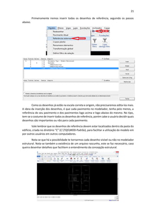 21
Primeiramente iremos inserir todas os desenhos de referência, seguindo os passos
abaixo.
Como os desenhos já estão na escala correta e origem, não precisaremos edita-los mais.
A ideia da inserção dos desenhos, é que cada pavimento no modelador, tenha pelo menos, a
referência do seu pavimento e dos pavimentos logo acima e logo abaixo do mesmo. No tipo,
tem-se o costume de inserir todos os desenhos de referência, porém cabe o usuário decidir quais
desenhos são importantes ou não para cada pavimento.
Vale lembrar que os desenhos de referência devem estar localizados dentro da pasta do
edifício, criada no diretório “C” (C:TQSMOD-Padrão), para facilitar a utilização do modelo em
por outros usuários em outros computadores.
Nota-se que há a possibilidade te tornarmos cada desenho visível ou não no modelador
estrutural. Nota-se também a existência de um arquivo rascunho, este se faz necessário, caso
queira desenhar detalhes que facilitem o entendimento da concepção estrutural.
 