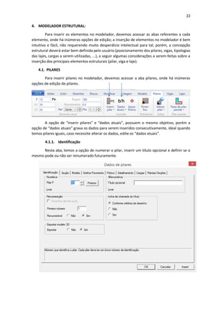 22
4. MODELADOR ESTRUTURAL:
Para inserir os elementos no modelador, devemos acessar as abas referentes a cada
elemento, onde há inúmeras opções de edição; a inserção de elementos no modelador é bem
intuitivo e fácil, não requerendo muito desperdício intelectual para tal, porém, a concepção
estrutural deverá estar bem definida pelo usuário (posicionamento dos pilares, vigas, tipologias
das lajes, cargas a serem utilizadas, ...), a seguir algumas considerações a serem feitas sobre a
inserção dos principais elementos estruturais (pilar, viga e laje).
4.1. PILARES
Para inserir pilares no modelador, devemos acessar a aba pilares, onde há inúmeras
opções de edição de pilares.
A opção de “inserir pilares” e “dados atuais”, possuem o mesmo objetivo, porém a
opção de “dados atuais” grava os dados para serem inseridos consecutivamente, ideal quando
temos pilares iguais, caso necessite alterar os dados, edite os “dados atuais”.
4.1.1. Identificação
Nesta aba, temos a opção de numerar o pilar, inserir um título opcional e definir se o
mesmo pode ou não ser renumerado futuramente.
 