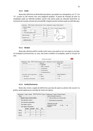 23
4.1.2. Seção
Nesta aba, definimos as dimensões dos pilares, que podem ser retangulares, em “L”, em
“U”, circular ou até mesmo com uma poligonal qualquer. O ponto de inserção do pilar no
modelador pode ser definido também, porém este ponto pode ser alterado facilmente no
momento da inserção, através do comando F2, o ângulo do pilar também pode ser definido aqui.
4.1.3. Modelo
Nesta aba, devemos definir aonde o pilar nasce, que pode ser em uma viga ou uma laje,
na fundações (convencional), ou caso, não queira modelar as fundações, pode-se vincular ao
solo.
4.1.4. Grelha/Pavimento
Nesta aba, temos a opção de definirmos que tipo de apoio os pilares irão assumir na
grelha, tendo opção para a inserção de molas nos apoios.
 