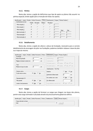 24
4.1.5. Pórtico
Nesta aba, temos a opção de definirmos que tipo de apoio os pilares irão assumir no
pórtico espacial, tendo opção para a inserção de molas nos apoios.
4.1.6. Detalhamento
Nesta aba, temos a opção de alterar a altura da fundação, necessário para o correto
detalhamento da ancoragem do pilar nas fundações, podemos também rebaixar a base do pilar
ou o topo do mesmo.
4.1.7. Cargas
Nesta aba, temos a opção de fornecer as cargas que chegam nas bases dos pilares,
porém esta carga estimada é calculada através do processamento global do edifício.
 