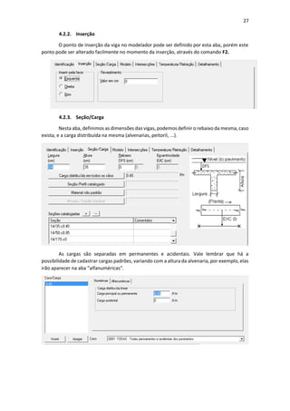 27
4.2.2. Inserção
O ponto de inserção da viga no modelador pode ser definido por esta aba, porém este
ponto pode ser alterado facilmente no momento da inserção, através do comando F2.
4.2.3. Seção/Carga
Nesta aba, definimos as dimensões das vigas, podemos definir o rebaixo da mesma, caso
exista, e a carga distribuída na mesma (alvenarias, peitoril, ...).
As cargas são separadas em permanentes e acidentais. Vale lembrar que há a
possibilidade de cadastrar cargas padrões, variando com a altura da alvenaria, por exemplo, elas
irão aparecer na aba “alfanuméricas”.
 