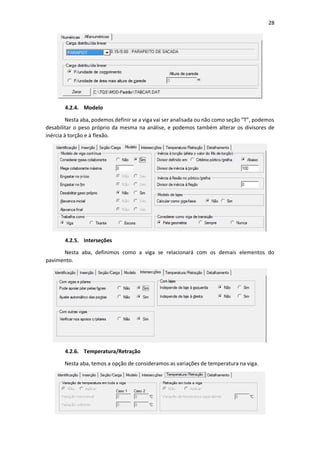 28
4.2.4. Modelo
Nesta aba, podemos definir se a viga vai ser analisada ou não como seção “T”, podemos
desabilitar o peso próprio da mesma na análise, e podemos também alterar os divisores de
inércia à torção e à flexão.
4.2.5. Interseções
Nesta aba, definimos como a viga se relacionará com os demais elementos do
pavimento.
4.2.6. Temperatura/Retração
Nesta aba, temos a opção de consideramos as variações de temperatura na viga.
 
