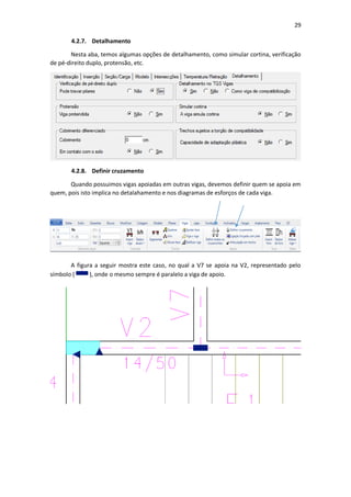29
4.2.7. Detalhamento
Nesta aba, temos algumas opções de detalhamento, como simular cortina, verificação
de pé-direito duplo, protensão, etc.
4.2.8. Definir cruzamento
Quando possuimos vigas apoiadas em outras vigas, devemos definir quem se apoia em
quem, pois isto implica no detalahamento e nos diagramas de esforços de cada viga.
A figura a seguir mostra este caso, no qual a V7 se apoia na V2, representado pelo
símbolo ( ), onde o mesmo sempre é paralelo a viga de apoio.
 