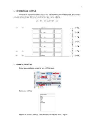 3
1. ENTENDENDO O EXEMPLO:
Trata-se de um edifício localizado na Rua João Cordeiro, em Fortaleza-Ce, de concreto
armado composto por 1 térreo, 5 pavimentos tipo e uma coberta.
2. CRIANDO O EDIFÍCIO
Seguir passos abaixo, para criar um edifício novo
Nomear o Edifício
Depois de criado o edifício, caracterizá-lo, através das abas a seguir:
 