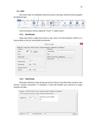 31
4.3. LAJES
Para inserir lajes no modelador, devemos acessar a aba lajes, onde há inúmeras opções
de edição de lajes.
Como nos pilares, temos a opção de “inserir” e “dados atuais”.
4.3.1. Identificação
Nesta aba, temos a opção de numerar a laje, inserir um título opcional e definir se a
mesma pode ou não ser renumerado futuramente.
4.3.2. Seção/Carga
Nesta aba, definimos o tipo de laje que iremos utilizar e suas dimensões, sendo as mais
comuns: maciças, nervuradas T e treliçadas. É nesta aba também que inserimos as cargas
atuantes nas lajes.
 