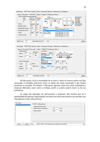 32
Na laje maciça, só há a necessidade de se inserir a altura da mesma, porém nas lajes
nervuradas e treliçadas, precisa-se inserir os dados das caixas nervuradas e das treliças
existentes no mercado. Por default, o TQS possui algumas caixas com várias modulações e
empresas diferentes, assim como as treliças, porém o usuário poderá inserir as de sua
preferência.
As cargas são separadas em permanentes e acidentais. Vale lembrar que há a
possibilidade de cadastrar cargas padrões, variando com a altura da alvenaria, por exemplo, elas
irão aparecer na aba “alfanuméricas”.
 