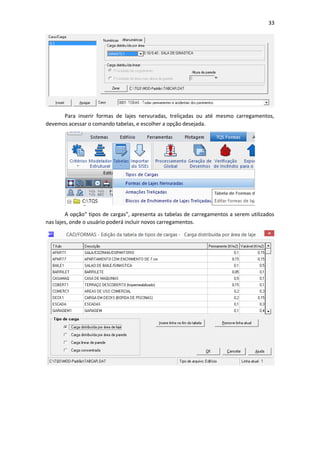 33
Para inserir formas de lajes nervuradas, treliçadas ou até mesmo carregamentos,
devemos acessar o comando tabelas, e escolher a opção desejada.
A opção” tipos de cargas”, apresenta as tabelas de carregamentos a serem utilizados
nas lajes, onde o usuário poderá incluir novos carregamentos.
 