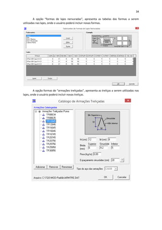 34
A opção “formas de lajes nervuradas”, apresenta as tabelas das formas a serem
utilizadas nas lajes, onde o usuário poderá incluir novas formas.
A opção formas de “armações treliçadas”, apresenta as treliças a serem utilizadas nas
lajes, onde o usuário poderá incluir novas treliças.
 