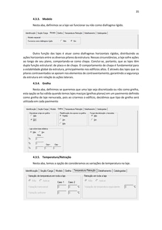 35
4.3.3. Modelo
Nesta aba, definimos se a laje vai funcionar ou não como diafragma rígido.
Outra função das lajes é atuar como diafragmas horizontais rígidos, distribuindo as
ações horizontais entre os diversos pilares da estrutura. Nessas circunstâncias, a laje sofre ações
ao longo de seu plano, comportando-se como chapa. Conclui-se, portanto, que as lajes têm
dupla função estrutural: de placa e de chapa. O comportamento de chapa é fundamental para
a estabilidade global da estrutura, principalmente nos edifícios altos. É através das lajes que os
pilares contraventados se apoiam nos elementos de contraventamento, garantindo a segurança
da estrutura em relação às ações laterais.
4.3.4. Grelha
Nesta aba, definimos se queremos que uma laje seja discretizada ou não como grelha,
esta opção se faz válida quando temos lajes maciças (grelhas planas) em um pavimento definido
como grelha de laje nervurada, pois ao criarmos o edifício, decidimos que tipo de grelha será
utilizada em cada pavimento
4.3.5. Temperatura/Retração
Nesta aba, temos a opção de consideramos as variações de temperatura na laje.
 