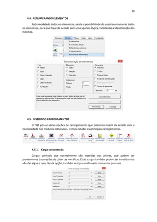 38
4.4. RENUMERANDO ELEMENTOS
Após modelado todos os elementos, existe a possibilidade do usuário renumerar todos
os elementos, para que fique de acordo com uma squncia lógica, facilitando a identificação dos
mesmos.
4.5. INSERINDO CARREGAMENTOS
O TQS possui várias opções de carregamentos que podemos inserir de acordo com a
necessiadade nos modelos estruturais, iremos estudar os principais carregamentos.
4.5.1. Carga concentrada
Cargas pontuais que normalmente são inseridas nos pilares, que podem ser
provenientes das reações de cobertas metálicas. Estas cargas também podem ser inseridas nos
vão das vigas e lajes. Nesta opção, também se é possível inserir momentos pontuais.
 