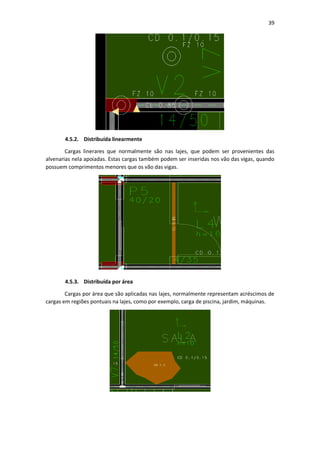 39
4.5.2. Distribuída linearmente
Cargas linerares que normalmente são nas lajes, que podem ser provenientes das
alvenarias nela apoiadas. Estas cargas também podem ser inseridas nos vão das vigas, quando
possuem comprimentos menores que os vão das vigas.
4.5.3. Distribuída por área
Cargas por área que são aplicadas nas lajes, normalmente representam acréscimos de
cargas em regiões pontuais na lajes, como por exemplo, carga de piscina, jardim, máquinas.
 