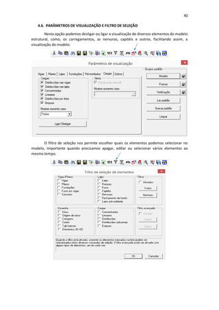 40
4.6. PARÂMETROS DE VISUALIZAÇÃO E FILTRO DE SELEÇÃO
Nesta opção podemos desligar ou ligar a visualização de diversos elementos do modelo
estrutural, como, os carregamentos, as nervuras, capitéis e outros, facilitando assim, a
visualização do modelo.
O filtro de seleção nos permite escolher quais os elementos podemos selecionar no
modelo, importante quando precisamos apagar, editar ou selecionar vários elementos ao
mesmo tempo.
 