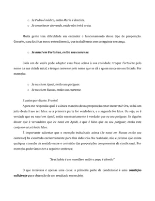 o Se Pedro é médico, então Maria é dentista.
o Se amanhecer chovendo, então não irei à praia.
Muita gente tem dificuldade em entender o funcionamento desse tipo de proposição.
Convém, para facilitar nosso entendimento, que trabalhemos com a seguinte sentença.
o Se nasci em Fortaleza, então sou cearense.
Cada um de vocês pode adaptar essa frase acima à sua realidade: troque Fortaleza pelo
nome da sua cidade natal, e troque cearense pelo nome que se dá a quem nasce no seu Estado. Por
exemplo:
o Se nasci em Apodi, então sou potiguar.
o Se nasci em Russas, então sou cearense.
E assim por diante. Pronto?
Agora me responda: qual é a única maneira dessa proposição estar incorreta? Ora, só há um
jeito desta frase ser falsa: se a primeira parte for verdadeira, e a segunda for falsa. Ou seja, se é
verdade que eu nasci em Apodi, então necessariamente é verdade que eu sou potiguar. Se alguém
disser que é verdadeiro que eu nasci em Apodi, e que é falso que eu sou potiguar, então este
conjunto estará todo falso.
É importante salientar que o exemplo trabalhado acima (Se nasci em Russas então sou
cearense) foi escolhido exclusivamente para fins didáticos. Na realidade, não é preciso que exista
qualquer conexão de sentido entre o conteúdo das proposições componentes da condicional. Por
exemplo, poderíamos ter a seguinte sentença:
“Se a baleia é um mamífero então o papa é alemão”
O que interessa é apenas uma coisa: a primeira parte da condicional é uma condição
suficiente para obtenção de um resultado necessário.
 
