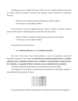 Percebam, pois, que se alguém disser que: “Pedro ser rico é condição suficiente para Maria
ser médica”, então nós podemos reescrever essa sentença, usando o formato da condicional.
Teremos:
o “Pedro ser rico é condição suficiente para Maria ser médica” é igual a:
o “Se Pedro for rico, então Maria é médica”
Por outro lado, se ocorrer de alguém dizer que: “Maria ser médica é condição necessária
para que Pedro seja rico”, também poderemos traduzir isso de outra forma:
o “Maria ser médica é condição necessária para que Pedro seja rico” é igual a:
o “Se Pedro for rico, então Maria é médica”
Não podemos, pois esquecer disso:
o Uma condição suficiente gera um resultado necessário.
Pois bem! Como ficará nossa tabela-verdade, no caso da proposição condicional?
Pensaremos aqui pela via de exceção: só será falsa esta estrutura quando houver a condição
suficiente, mas o resultado necessário não se confirmar. Ou seja, quando a primeira parte
for verdadeira, e a segunda for falsa. Nos demais casos, a condicional será verdadeira.
A sentença condicional “Se p, então q” será representada por uma seta: pq.
Na proposição “Se p, então q”, a proposição p é denominada de antecedente, enquanto a
proposição q é dita conseqüente. Teremos:
p q pq
V V V
V F F
F V V
F F V
Se as proposições p e q forem representadas como conjuntos, por meio de um diagrama, a
 