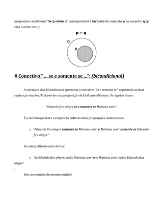 proposição condicional “Se p então q” corresponderá à inclusão do conjunto p no conjunto q (p
está contido em q):
# Conectivo “ ... se e somente se ...”: (bicondicional)
A estrutura dita bicondicional apresenta o conectivo “se e somente se”, separando as duas
sentenças simples. Trata-se de uma proposição de fácil entendimento. Se alguém disser:
“Eduardo fica alegre se e somente se Mariana sorri”.
É o mesmo que fazer a conjunção entre as duas proposições condicionais:
o “Eduardo fica alegre somente se Mariana sorri e Mariana sorri somente se Eduardo
fica alegre”.
Ou ainda, dito de outra forma:
o “Se Eduardo fica alegre, então Mariana sorri e se Mariana sorri, então Eduardo fica
alegre”.
.
São construções de mesmo sentido!
 