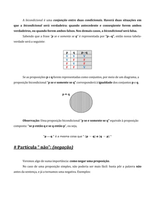 A bicondicional é uma conjunção entre duas condicionais. Haverá duas situações em
que a bicondicional será verdadeira: quando antecedente e conseqüente forem ambos
verdadeiros, ou quando forem ambos falsos. Nos demais casos, a bicondicional será falsa.
Sabendo que a frase “p se e somente se q” é representada por “p↔q”, então nossa tabela-
verdade será a seguinte:
p q p↔q
V V V
V F F
F V F
F F V
Se as proposições p e q forem representadas como conjuntos, por meio de um diagrama, a
proposição bicondicional “p se e somente se q” corresponderá à igualdade dos conjuntos p e q.
Observação: Uma proposição bicondicional “p se e somente se q” equivale à proposição
composta: “se p então q e se q então p”, ou seja,
“p ↔ q “ é a mesma coisa que “ (p → q) e (q → p) “
# Partícula “ não”: (negação)
Veremos algo de suma importância: como negar uma proposição.
No caso de uma proposição simples, não poderia ser mais fácil: basta pôr a palavra não
antes da sentença, e já a tornamos uma negativa. Exemplos:
 
