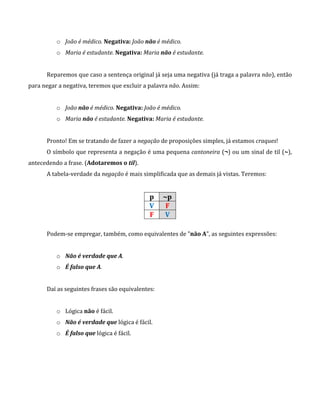 o João é médico. Negativa: João não é médico.
o Maria é estudante. Negativa: Maria não é estudante.
Reparemos que caso a sentença original já seja uma negativa (já traga a palavra não), então
para negar a negativa, teremos que excluir a palavra não. Assim:
o João não é médico. Negativa: João é médico.
o Maria não é estudante. Negativa: Maria é estudante.
Pronto! Em se tratando de fazer a negação de proposições simples, já estamos craques!
O símbolo que representa a negação é uma pequena cantoneira (¬) ou um sinal de til (~),
antecedendo a frase. (Adotaremos o til).
A tabela-verdade da negação é mais simplificada que as demais já vistas. Teremos:
p ~p
V F
F V
Podem-se empregar, também, como equivalentes de "não A", as seguintes expressões:
o Não é verdade que A.
o É falso que A.
Daí as seguintes frases são equivalentes:
o Lógica não é fácil.
o Não é verdade que lógica é fácil.
o É falso que lógica é fácil.
 