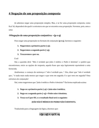 # Negação de um proposição composta
Já sabemos negar uma proposição simples. Mas, e se for uma proposição composta, como
fica? Aí, dependerá de qual é a estrutura em que se encontra essa proposição. Veremos, pois, uma a
uma:
Negação de uma proposição conjuntiva: ~(p e q)
Para negar uma proposição no formato de conjunção (p e q), faremos o seguinte:
1. Negaremos a primeira parte (~p);
2. Negaremos a segunda parte (~q);
3. Trocaremos e por ou.
E só!
Daí, a questão dirá: “Não é verdade que João é médico e Pedro é dentista”, e pedirá que
encontremos, entre as opções de resposta, aquela frase que seja logicamente equivalente a esta
fornecida.
Analisemos: o começo da sentença é “não é verdade que...”. Ora, dizer que “não é verdade
que...” é nada mais nada menos que negar o que vem em seguida. E o que vem em seguida? Uma
estrutura de conjunção!
Daí, como negaremos que “João é médico e Pedro é dentista”? Da forma explicada acima:
1. Nega-se a primeira parte (~p) = João não é médico;
2. Nega-se a segunda parte (~q) = Pedro não é dentista;
3. Troca-se E por OU, e o resultado final será o seguinte:
JOÃO NÃO É MÉDICO OU PEDRO NÃO É DENTISTA.
Traduzindo para a linguagem da lógica, dizemos que:
~(p ∧q) = ~p V ~q
 