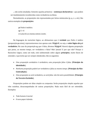 ... não serão estudadas. Somente aquelas primeiras – sentenças declarativas – que podem
ser imediatamente reconhecidas como verdadeiras ou falsas.
Normalmente, as proposições são representadas por letras minúsculas (p, q, r, s, etc). São
outros exemplos de proposições:
p: Pedro é médico.
q: 5 > 8
r: Luíza foi ao cinema ontem à noite.
Na linguagem do raciocínio lógico, ao afirmarmos que é verdade que Pedro é médico
(proposição p acima), representaremos isso apenas com: VL(p)=V, ou seja, o valor lógico de p é
verdadeiro. No caso da proposição q, que é falsa, diremos VL(q)=F. Haverá alguma proposição
que possa, ao mesmo tempo, ser verdadeira e falsa? Não! Jamais! E por que não? Porque o
Raciocínio Lógico, como um todo, está sedimentado sobre alguns princípios, muito fáceis de
entender, e que terão que ser sempre obedecidos. São os seguintes:
 Uma proposição verdadeira é verdadeira; uma proposição falsa é falsa. (Princípio da
identidade);
 Nenhuma proposição poderá ser verdadeira e falsa ao mesmo tempo. (Princípio da Não-
Contradição);
 Uma proposição ou será verdadeira, ou será falsa: não há outra possibilidade. (Princípio
do Terceiro Excluído).
Proposições podem ser ditas simples ou compostas. Serão proposições simples aquelas que
vêm sozinhas, desacompanhadas de outras proposições. Nada mais fácil de ser entendido.
Exemplos:
 Todo homem é mortal.
 O novo papa é alemão.
 