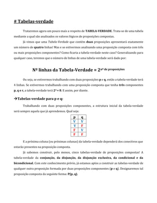 # Tabelas-verdade
Trataremos agora um pouco mais a respeito de TABELA-VERDADE. Trata-se de uma tabela
mediante a qual são analisados os valores lógicos de proposições compostas.
Já vimos que uma Tabela-Verdade que contém duas proposições apresentará exatamente
um número de quatro linhas! Mas e se estivermos analisando uma proposição composta com três
ou mais proposições componentes? Como ficaria a tabela-verdade neste caso? Generalizando para
qualquer caso, teremos que o número de linhas de uma tabela-verdade será dado por:
Nº linhas da Tabela-Verdade = 2nº de proposições
Ou seja, se estivermos trabalhando com duas proposições p e q, então a tabela-verdade terá
4 linhas. Se estivermos trabalhando com uma proposição composta que tenha três componentes
p, q e r, a tabela-verdade terá 23 = 8. E assim, por diante.
Tabelas-verdade para p e q:
Trabalhando com duas proposições componentes, a estrutura inicial da tabela-verdade
será sempre aquela que já aprendemos. Qual seja:
p q
V V
V F
F V
F F
E a próxima coluna (ou próximas colunas) da tabela-verdade dependerá dos conectivos que
estarão presentes na proposição composta.
Já sabemos construir, pelo menos, cinco tabelas-verdade de proposições compostas! A
tabela-verdade da conjunção, da disjunção, da disjunção exclusiva, da condicional e da
bicondicional. Com este conhecimento prévio, já estamos aptos a construir as tabelas-verdade de
qualquer outra proposição formada por duas proposições componentes (p e q). Designaremos tal
proposição composta da seguinte forma: P(p, q).
 