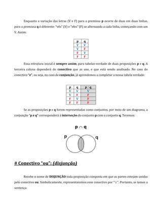 Enquanto a variação das letras (V e F) para a premissa p ocorre de duas em duas linhas,
para a premissa q é diferente: “vês” (V) e “efes” (F) se alternando a cada linha, começando com um
V. Assim:
p q
V V
V F
F V
F F
Essa estrutura inicial é sempre assim, para tabelas-verdade de duas proposições p e q. A
terceira coluna dependerá do conectivo que as une, e que está sendo analisado. No caso do
conectivo “e”, ou seja, no caso da conjunção, já aprendemos a completar a nossa tabela verdade:
p q p∧q
V V V
V F F
F V F
F F F
Se as proposições p e q forem representadas como conjuntos, por meio de um diagrama, a
conjunção “p e q” corresponderá à interseção do conjunto p com o conjunto q. Teremos:
# Conectivo “ou”: (disjunção)
Recebe o nome de DISJUNÇÃO toda proposição composta em que as partes estejam unidas
pelo conectivo ou. Simbolicamente, representaremos esse conectivo por “∨”. Portanto, se temos a
sentença:
 