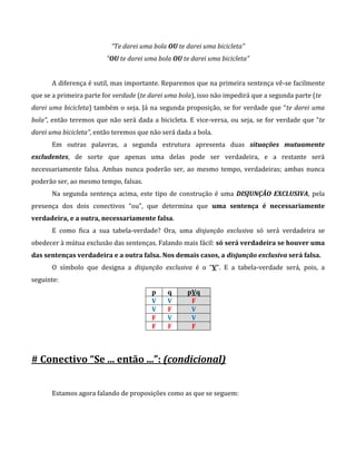 “Te darei uma bola OU te darei uma bicicleta”
“OU te darei uma bola OU te darei uma bicicleta”
A diferença é sutil, mas importante. Reparemos que na primeira sentença vê-se facilmente
que se a primeira parte for verdade (te darei uma bola), isso não impedirá que a segunda parte (te
darei uma bicicleta) também o seja. Já na segunda proposição, se for verdade que “te darei uma
bola”, então teremos que não será dada a bicicleta. E vice-versa, ou seja, se for verdade que “te
darei uma bicicleta”, então teremos que não será dada a bola.
Em outras palavras, a segunda estrutura apresenta duas situações mutuamente
excludentes, de sorte que apenas uma delas pode ser verdadeira, e a restante será
necessariamente falsa. Ambas nunca poderão ser, ao mesmo tempo, verdadeiras; ambas nunca
poderão ser, ao mesmo tempo, falsas.
Na segunda sentença acima, este tipo de construção é uma DISJUNÇÃO EXCLUSIVA, pela
presença dos dois conectivos “ou”, que determina que uma sentença é necessariamente
verdadeira, e a outra, necessariamente falsa.
E como fica a sua tabela-verdade? Ora, uma disjunção exclusiva só será verdadeira se
obedecer à mútua exclusão das sentenças. Falando mais fácil: só será verdadeira se houver uma
das sentenças verdadeira e a outra falsa. Nos demais casos, a disjunção exclusiva será falsa.
O símbolo que designa a disjunção exclusiva é o “V”. E a tabela-verdade será, pois, a
seguinte:
p q pVq
V V F
V F V
F V V
F F F
# Conectivo “Se ... então ...”: (condicional)
Estamos agora falando de proposições como as que se seguem:
 