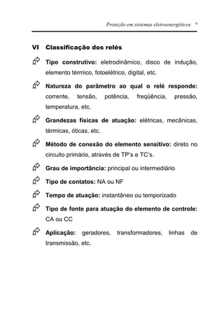 Proteção em sistemas eletroenergéticos 9
VI Classificação dos relés
Æ Tipo construtivo: eletrodinâmico, disco de indução,
elemento térmico, fotoelétrico, digital, etc.
Æ Natureza do parâmetro ao qual o relé responde:
corrente, tensão, potência, freqüência, pressão,
temperatura, etc.
Æ Grandezas físicas de atuação: elétricas, mecânicas,
térmicas, óticas, etc.
Æ Método de conexão do elemento sensitivo: direto no
circuito primário, através de TP’s e TC’s.
Æ Grau de importância: principal ou intermediário
Æ Tipo de contatos: NA ou NF
Æ Tempo de atuação: instantâneo ou temporizado
Æ Tipo de fonte para atuação do elemento de controle:
CA ou CC
Æ Aplicação: geradores, transformadores, linhas de
transmissão, etc.
 