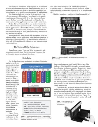 The design of a universal relay requires an architecture
that can accommodate all of the above functional blocks in
a modular manner and allow for scalability, flexibility, and
upgradability in a cost effective manner for all applications.
The biggest challenge for relay designers is the ‘cost
effective manner’. The risk they have faced in the past is
creating an architecture with all of the above attributes
where the base cost of the platform is too high for the
more cost sensitive applications such as feeder protection.
Today, this has been resolved as a result of cost reduc-
tions inherent in the production of a common platform
for all applications. Like the PC industry, common compo-
nents such as power supplies, network cards and disk dri-
ves continue to drop in price, while delivering ever-increas-
ing performance levels.
While protective relay production is nowhere near the
volume of PCs, a next generation relay platform based on a
modular architecture which can accommodate all applica-
tions will yield significant development and manufacturing
cost reductions.
The Universal Relay Architecture
In defining what a Universal Relay needs to do, it is
important to understand the architectural elements that
perform the above mentioned functions.
Modularity
On the hardware side, modularity is achieved through
a plug-in card sys-
tem similar to that
found in program-
mable logic con-
trollers (PLCs) as
well as PCs. A key
element in the
successful perfor-
mance of such a
system is the high-
speed parallel bus
which provides the
modules with a
common power
connection and
high-speed data
interface to the
master processor
(CPU) as well as
to each other.
Figure 1 shows
such a system with
all the core func-
tional blocks
implemented as
modules.
Figure 2 rep-
resents a physical
realization of the
modular architec-
ture used in the design of GE Power Management’s
Universal Relay - a 19-inch rack-mount platform, 4 rack
units in height, capable of accepting up to 16 plug-in mod-
ules.
Modules plug into a high-speed data bus capable of
data transfer rates as high has 80 Mbytes/sec. The
high-speed bus should be completely asynchronous,
thus allowing modules to transfer data at rates appro-
priate to their function. This is crucial in order to
maintain a simple, low-cost interface for all modules.
The bus should be capable of supporting both paral-
lel and serial high-speed communications simultane-
ously (up to 10Mbps serial) which allows those mod-
ules which must transfer data as quickly as possible to
use the high-speed parallel bus (80 Mbytes/sec),
while others can use the serial bus to avoid communi-
cation bottlenecks.
One of the key technical requirements of such a
system for protective relaying applications is that the
modules must be capable of being completely drawn
out or inserted without disturbing field wiring which
is terminated at the rear of the unit (see Figure 3).
Modularity can also be applied at the sub-mod-
High-Speed Data Bus
P C D D A C
O P S I N O
W U P G A M
E I I M
R O O S
LED modules
Display
module
Keypad
moduleMODULAR HMI
POWER = Power Supply Mode
CPU = Main Microprocessor Module
DSP = Digital Signal Processor & Magnetics
DIGIO = Digital Input/Output Module
ANAIO = Analog I/O Module
COMMS = Communications Module
Figure 1 - System configuration showing a high-speed data
bus and modules with a common power connection and high-
speed data interface to the zcpu.
Figure 2 - A working example of the modular architecture found in a
Universal Relay.
Figure 3- Plug-in modules can be
removed or inserted without dis-
turbing wiring.
 