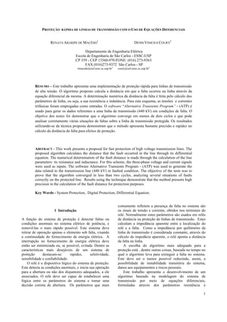 1
PROTEÇÃO RÁPIDA DE LINHAS DE TRANSMISSÃO COM O USO DE EQUAÇÕES DIFERENCIAIS
RENATA ARARIPE DE MACÊDO
1
DENIS VINICIUS COURY
2
Departamento de Engenharia Elétrica
Escola de Engenharia de São Carlos - ESSC-USP
CP 359 - CEP 13560-970 FONE: (016) 273-9363
FAX (016)273-9372 São Carlos - SP
rmacedo@sel.eesc.sc.usp.br1
coury@sel.eesc.sc.usp.br2
RESUMO – Este trabalho apresenta uma implementação de proteção rápida para linhas de transmissão
de alta tensão. O algoritmo proposto calcula a distância em que a falta ocorreu na linha através da
equação diferencial da mesma. A determinação numérica da distância da falta é feita pelo cálculo dos
parâmetros de linha, ou seja, a sua resistência e indutância. Para este esquema, as tensões e correntes
trifásicas foram empregadas como entradas. O software “Alternative Transients Program” - (ATP) é
usado para gerar os dados referentes a uma linha de transmissão (440 kV) em condições de falta. O
objetivo dos testes foi demonstrar que o algoritmo converge em menos de dois ciclos e que pode
analisar corretamente várias situações de faltas sobre a linha de transmissão protegida. Os resultados
utilizando-se da técnica proposta demonstram que o método apresenta bastante precisão e rapidez no
cálculo da distância da falta para efeitos de proteção.
ABSTRACT - This work presents a proposal for fast protection of high voltage transmission lines. The
proposed algorithm calculates the distance that the fault occurred in the line through its differential
equation. The numerical determination of the fault distance is made through the calculation of the line
parameters: its resistance and inductance. For this scheme, the three-phase voltage and current signals
were used as inputs. The software Alternative Transients Program - (ATP) was used to generate the
data related to the transmission line (440 kV) in faulted condition. The objective of the tests was to
prove that the algorithm converged in less than two cycles, analyzing several situations of faults
correctly on the protected line. Results using the technique demonstrate that the method presents high
precision in the calculation of the fault distance for protection purposes.
Key Words - System Protection, Digital Protection, Differential Equation.
1 Introdução
A função do sistema de proteção é detectar faltas ou
condições anormais no sistema elétrico de potência, e
removê-las o mais rápido possível. Este sistema deve
retirar de operação apenas o elemento sob falta, visando
a continuidade do fornecimento de energia elétrica. A
interrupção no fornecimento de energia elétrica deve
então ser minimizada ou, se possível, evitada. Dentre as
características mais desejáveis de um sistema de
proteção destacam-se: rapidez, seletividade,
sensibilidade e confiabilidade.
O relé é o dispositivo lógico do sistema de proteção.
Este detecta as condições anormais, e inicia sua operação
para a abertura ou não dos disjuntores adequados, a ele
associados. O relé deve ser capaz de estabelecer uma
lógica entre os parâmetros do sistema e tomar uma
decisão correta de abertura. Os parâmetros que mais
comumente refletem a presença da falta no sistema são
os sinais de tensão e corrente, obtidos nos terminais do
relé. Normalmente estes parâmetros são usados em relés
de distância na proteção de linhas de transmissão. Estes
calculam a impedância aparente entre a localização do
relé e a falta. Como a impedância por quilômetro da
linha de transmissão é considerada constante, através do
cálculo da impedâcia aparente, o relé aponta a distância
da falta na linha.
A escolha do algoritmo mais adequado para a
proteção está , dentre outras coisas, baseada no tempo no
qual o algoritmo leva para extinguir a falta no sistema.
Este deve ser o menor possível reduzindo, assim, a
possibilidade de instabilidade transitória do sistema,
danos aos equipamentos e riscos pessoais.
Este trabalho apresenta o desenvolvimento de um
algoritmo baseado na modelagem do sistema de
transmissão por meio de equações diferenciais,
formuladas através dos parâmetros resistência e
 