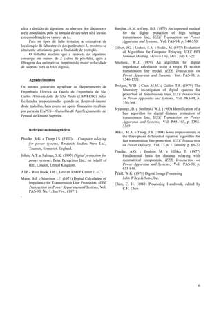 6
afeta a decisão do algoritmo na abertura dos disjuntores
a ele associados, pois na tomada de decisões só é levado
em consideração os valores de kl .
Para os tipos de falta testados, a estimativa da
localização da falta através dos parâmetros kl, mostrou-se
altamente satisfatória para a finalidade de proteção.
O trabalho mostrou que a resposta do algoritmo
converge em menos de 2 ciclos de pós-falta, após a
filtragem das estimativas, imprimindo maior velocidade
de resposta para os relés digitais.
Agradecimentos
Os autores gostariam agradecer ao Departamento de
Engenharia Elétrica da Escola de Engenharia de São
Carlos /Universidade de São Paulo (USP/EESC) pelas
facilidades proporcionadas quando do desenvolvimento
deste trabalho, bem como ao apoio financeiro recebido
por parte da CAPES – Conselho de Aperfeiçoamento do
Pessoal de Ensino Superior.
Referências Bibliográficas
Phadke, A.G. e Thorp J.S. (1988). Computer relaying
for power systems, Research Studies Press Ltd.,
Taunton, Somersct, England.
Johns, A.T. e Salman, S.K. (1995) Digital protection for
power systems, Peter Peregrinus Ltd., on behalf of
IEE, London, United Kingdom.
ATP - Rule Book, 1987, Leuven EMTP Center (LEC).
Mann, B.J. e Morrison I.F. (1971) Digital Calculation of
Impedance for Transmission Line Protection, IEEE
Transaction on Power Apparatus and Systems, Vol.
PAS-90, No. 1, Jan/Fev., (1971).
.
Ranjbar, A.M. e Cory, B.J. (1975) An improved method
for the digital protection of high voltage
transmission line, IEEE Transaction on Power
Apparatus and Systems, Vol. PAS-94, p. 544-550.
Gilbert, J.G. ; Undren, E.A. e Sackin, M. (1977) Evaluation
of Algorithms for Computer Relaying, IEEE PES
Summer Meeting, Mexico City, Mex., July 17-22.
Smolinski, W..J. (1979) An algorithm for digital
impedance calculation using a single PI section
transmission line model, IEEE Transaction on
Power Apparatus and Systems, Vol. PAS-98, p.
1546-1551.
Breigan, W.D. ; Chen M.M. e Gallen T.F. (1979) The
laboratory investigation of digital systems for
protection of transmission lines, IEEE Transaction
on Power Apparatus and Systems, Vol. PAS-98, p.
350-368.
Jeyasuray, B. e Smilinski W.J. (1983) Identification of a
best algorithm for digital distance protection of
transmission line, IEEE Transaction on Power
Apparatus and Systems, Vol. PAS-103, p. 3358-
3369
Akke, M.A. e Thorp, J.S. (1998) Some improvements in
the three-phase differential equation algorithm for
fast transmission line protection, IEEE Transaction
on Power Delivery, Vol. 13, n. 1, January, p. 66-72
Phadke, A.G. ; Ibrahim M. e Hlibka T. (1977)
Fundamental basis for distance relaying with
symmetrical components, IEEE Transaction on
Power Apparatus and Systems, Vol. PAS-96, p.
635-646.
Pratt, W.K. (1978) Digital Image Processing
John Wiley & Sons, Inc.
Chen, C. H. (1988) Processing Handbook, edited by
C.H. Chen
 