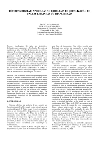 TÉCNICAS DIGITAIS APLICADAS AO PROBLEMA DE LOCALIZAÇÃO DE
FALTAS EM LINHAS DE TRANSMISSÃO
DENIS VINICIUS COURY
LUIZ REINALDO GAUTIER
Departamento de Engenharia Elétrica
Universidade de São Paulo
Escola da Engenharia de São Carlos
13.560-250 - São Carlos - SP-BRASIL
Resumo- Localizadores de faltas são dispositivos
designados para determinar a localização do ponto de
incidência de faltas em linhas de transmissão dos sistemas
elétricos de potência. Esta localização possibilita uma
restauração mais rápida da operação de um sistema elétrico,
garantindo melhor qualidade na continuidade de
fornecimento de energia. Este trabalho apresenta um estudo
comparativo entre duas abordagens distintas para
localização digital de faltas. Um dos métodos utiliza dados
disponíveis apenas em um único terminal, enquanto que o
outro, utiliza dados provenientes dos dois terminais da linha
de transmissão. As teorias fundamentais de ambas as
técnicas são estudadas e simulações computacionais de uma
linha de transmissão são utilizadas para seus testes.
Abstract- Fault locators are devices designed to pinpoint the
location of the fault on transmission lines of electric power
systems. This location allows a fast restoration of the power
system operation, contributing to a high level of continuity
on power delivery. This work shows a comparative study
between two digital fault locator approaches. The methods
differ on the nature of input data. One of the methods uses
data available from only one end, while the other uses data
from the both ends of the transmission line. The
fundamental theories of the two techniques are studied, and
computational simulations of the transmission line are
utilized for the tests.
1 - INTRODUÇÃO
Sistemas elétricos de potência devem garantir um
fornecimento confiável de energia com o mais alto grau de
continuidade possível. Faltas podem ocorrer em qualquer
ponto de um sistema elétrico de potência; no entanto, os
elementos mais afetados pelas faltas são as linhas de
transmissão aéreas devido a sua extensão física e por
constituírem as partes mais expostas do sistema. Além
disso, devido à sua dimensão e ao ambiente em que se
encontram, as linhas são as partes do sistema elétrico que
apresentam maior dificuldade para manutenção e
monitoramento.
Um localizador digital de faltas tem por função a
determinação do ponto exato de ocorrência de uma falta em
uma linha de transmissão. Esta prática permite uma
diminuição nos serviços de manutenção e uma rápida
restauração da operação após a ocorrência de uma falta
permanente na linha, contribuindo assim para a melhoria da
continuidade de fornecimento de energia anteriormente
referida. Por outro lado, um localizador é também muito
útil para estimação de faltas transitórias, que podem causar
pontos fracos nos sistemas de distribuição e transmissão, e
que resultariam em futuros problemas ou faltas
permanentes.
Diversas abordagens utilizando a tecnologia digital
foram desenvolvidas e diferentes princípios já foram
aplicados ao problema da localização de faltas em linhas de
transmissão. Estas técnicas geralmente usam as tensões e
correntes dos barramentos como dados de entrada. Estas
abordagens podem então ser classificadas de acordo com o
modo de obtenção dos dados em técnicas com dados
provenientes de um único terminal e com dados
provenientes de dois terminais da linha de transmissão.
Algoritmos que fazem uso de dados de apenas um dos
terminais da linha de transmissão são geralmente baseados
no cálculo da impedância com relação ao ponto de falta e a
partir deste cálculo a distância da falta pode ser deduzida.
Saint e Paithankar (1979) propuseram uma técnica de
localização de faltas baseada no cálculo da razão entre a
reatância de falta e a reatância total da linha. No entanto, as
estimativas de localização da falta não são precisas se existe
contribuição de corrente de falta pelas fontes conectadas em
ambos os terminais da linha e se for levada em conta a
resistência de falta. Takagi et al. (1982) apresentaram uma
técnica com proposta de redução dos erros causados pelos
fatores citados anteriormente e suas equações são
apresentadas mais adiante. Um localizador de faltas foi
implementado comercialmente pela Toshiba Corporation
fazendo uso destes princípios. Wiszniewski (1983), Saha e
Erikson (1985) e Cook (1986) propuseram métodos
baseados nos cálculos de impedância usando um fator
distribuição da corrente de falta para compensação dos
erros descritos anteriormente.
Se as impedâncias das fontes são conhecidas, o processo
de localização da faltas com informação de apenas um dos
terminais da linha pode ser sensivelmente
melhorado(Erikson et al.,1985).
 