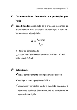 Proteção em sistemas eletroenergéticos 10
VI Características funcionais da proteção por
relés
Æ Sensibilidade: capacidade de a proteção responder às
anormalidades nas condições de operação e aos c.c.
para os quais foi projetada.
K – fator de sensibilidade
Ipp – valor mínimo da corrente de acionamento do relé
Valor usual: 1,5 a 2
Æ Seletividade:
üisolar completamente o componente defeituoso;
üdesligar a menor porção do SEP e
üreconhecer condições onde a imediata operação é
requerida daqueles onde nenhuma ou um retardo na
operação é exigido.
pp
cc
I
I
K min=
 