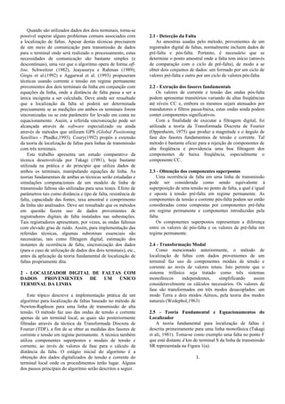 Quando são utilizados dados dos dois terminais, torna-se
possível superar alguns problemas comuns associados com
a localização de faltas. Apesar destas técnicas precisarem
de um meio de comunicação para transmissão de dados
para o terminal onde será realizado o processamento, estas
necessidades de comunicação são bastante simples (e
descontínuas), uma vez que o algoritmo opera de forma off-
line. Schweitzer (1982), Jeayasurya e Rahman (1989);
Girgis et al.(1992) e Aggarwal et al. (1993) propuseram
técnicas usando corrente e tensão em regime permanente
provenientes dos dois terminais da linha em conjunção com
equações da linha, onde a distância de falta passa a ser a
única incógnita a ser calculada. Deve ainda ser ressaltado
que a localização da falta só poderá ser determinada
precisamente se as medições em ambos os terminais forem
sincronizadas ou se este parâmetro for levado em conta no
equacionamento. Assim, a referida sincronização pode ser
alcançada através de software especializado ou ainda
através de métodos que utilizam GPS (Global Positioning
Satellites - Phadke,1993). Coury(1992) propôs a extensão
da teoria de localização de faltas para linhas de transmissão
com três terminais.
Este trabalho apresenta um estudo comparativo da
técnica desenvolvida por Takagi (1981), hoje bastante
utilizada na prática e do princípio que utiliza dados de
ambos os terminais, manipulando equações de linha. As
teorias fundamentais de ambas as técnicas serão estudadas e
simulações computacionais de um modelo de linha de
transmissão faltosa são utilizadas para seus testes. Efeito de
parâmetros tais como distância e tipo de falta, resistência de
falta, capacidade das fontes, taxa amostral e comprimento
da linha são analisados. Deve ser ressaltado que os métodos
em questão fazem uso de dados provenientes de
registradores digitais de falta instalados nas subestações.
Tais registradores apresentam, por vezes, as ondas faltosas
com elevado grau de ruído. Assim, para implementação das
referidas técnicas, algumas subrotinas essenciais são
necessárias, tais como filtragem digital, estimação dos
instantes de ocorrência de falta, sincronização dos dados
(para o caso de utilização de dados dos dois terminais), etc.,
antes da aplicação da teoria fundamental de localização de
faltas propriamente dita.
2 - LOCALIZADOR DIGITAL DE FALTAS COM
DADOS PROVENIENTES DE UM ÚNICO
TERMINAL DA LINHA
Este tópico descreve a implementação prática de um
algoritmo para localização de faltas baseado no método de
Newton-Raphson para uma linha de transmissão de alta
tensão. O método faz uso das ondas de tensão e corrente
apenas de um terminal local, as quais são posteriormente
filtradas através da técnica da Transformada Discreta de
Fourier (TDF), a fim de se obter as medidas dos fasores de
corrente e tensão em regime permanente. A técnica também
utiliza componentes superpostos e modais de tensão e
corrente, ao invés de valores de fase para o cálculo da
distância da falta. O estágio inicial do algoritmo é a
obtenção dos dados digitalizados de tensão e corrente do
terminal local onde os procedimentos terão lugar. Alguns
dos passos principais do algoritmo serão descritos a seguir.
2.1 - Detecção da Falta
As amostras usadas pelo método, provenientes de um
registrador digital de faltas, normalmente incluem dados de
pré-falta e pós-falta. Portanto, é necessário que se
determine o ponto amostral onde a falta tem início (através
de comparação com o ciclo de pré-falta), de modo a se
obter dois conjuntos de dados: um formado por um ciclo de
valores pré-falta e outro por um ciclo de valores pós-falta.
2.2 - Extração dos fasores fundamentais
Os valores de corrente e tensão das ondas pós-falta
podem apresentar transitórios variando de altas freqüências
até níveis CC e, embora os mesmos sejam atenuados por
transdutores e filtros passa-baixa, estas ondas ainda podem
conter componentes significativos.
Com a finalidade de executar a filtragem digital, foi
utilizada a teoria da Transformada Discreta de Fourier
(Oppenheim, 1975) que produz a magnitude e o ângulo de
fase dos fasores fundamentais de tensão e corrente. Tal
método é bastante eficaz para a rejeição de componentes de
alta freqüência e providencia uma boa filtragem dos
componentes de baixa freqüência, especialmente o
componente CC.
2.3 - Obtenção dos componentes superpostos
Uma ocorrência de falta em uma linha de transmissão
pode ser considerada como sendo equivalente à
superposição de uma tensão no ponto de falta, a qual é igual
e oposta à tensão pré-falta em regime permanente. As
componentes de tensão e corrente pós-falta podem ser então
consideradas como compostas por componentes pré-falta
em regime permanente e componentes introduzidas pela
falta.
Os componentes superpostos representam a diferença
entre os valores de pós-falta e os valores de pré-falta em
regime permanente.
2.4 - Transformação Modal
Como mencionado anteriormente, o método de
localização de faltas com dados provenientes de um
terminal faz uso de componentes modais de tensão e
corrente ao invés de valores totais. Isto permite que o
sistema trifásico seja tratado como três sistemas
monofásicos independentes, simplificando assim
consideravelmente os cálculos necessários. Os valores de
fase são transformados em três modos desacoplados: um
modo Terra e dois modos Aéreos, pela teoria dos modos
naturais (Wedephol,1963)
2.5 - Teoria Fundamental e Equacionamentos do
Localizador
A teoria fundamental para localização de faltas é
descrita primeiramente para uma linha monofásica (Takagi
et ali, 1981). Toma-se como exemplo uma falta no ponto F
que está distante d km do terminal S da linha de transmissão
SR representada na Figura 1(a).
L
 