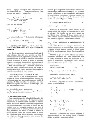 trifásica. A equação básica pode então ser estendida para
uma linha trifásica. Seja (.)(W)
uma quantidade modal. Então
para uma falta fase-terra a equação fica,
Im
( ) ( )
( ) ( ) ( )
( ) ( ) ( ) ( )
ag
V V V
C d V D d I
F F F
j
S
j j
S
j
′ + ′ + ′
′′ − ′′





 =
1 2 3
0 (14)
j=1,2,3
e para uma falta fase-fase,
Im
( ) ( )
( ) ( )
( ) ( ) ( ) ( )
ag
V V
C d V D d I
F F
j
S
j j
S
j
′ − ′
′′ − ′′





 =
2 3
0 (15)
j=1,2
As tensões modais em F são estimadas pela equação
(16).
V’F
(W)
= A(W)
(d)V’S
(W)
-B(W)
(d)I’S
(W)
(16)
W=1,2,3
3 - LOCALIZADOR DIGITAL DE FALTAS COM
DADOS PROVENIENTES DOS DOIS TERMINAIS
DA LINHA
Será descrito a seguir um algoritmo para localização de
faltas utilizando dados dos dois terminais da linha de
transmissão de alta tensão, representada pela Figura 1(a). O
algoritmo baseia-se na utilização dos fasores fundamentais
trifásicos de corrente e tensão de ambos os terminais.
Portanto, a existência de um mecanismo de comunicação de
dados entre os terminais e o processador se faz necessária.
Deve ser ressaltado que a abordagem desenvolvida
utiliza os fasores fundamentais obtidos de ambos os
terminais, assim, estes valores devem ser sincronizados em
relação à uma referência de tempo comum.
3.1 - Detecção do instante de ocorrência da falta
Aqui a detecção da falta é introduzida com o mesmo
propósito do método utilizando dados de um terminal, com
a diferença de que são determinados os pontos iniciais da
ocorrência da falta em ambos os terminais. São então
obtidos dois conjuntos com um ciclo de dados de pré e pós-
falta relativos a cada terminal.
3.2 - Extração dos fasores fundamentais
O processo é idêntico ao descrito na seção 2.2, sendo a
filtragem efetuada em ambos os terminais.
3.3 - Sincronização dos dados
Como o algoritmo envolve utilização de dados dos dois
terminais da linha de transmissão, é de extrema importância
que os fasores de tensão e corrente em ambos os terminais
estejam relacionados por uma referência de tempo comum.
Uma sincronização para a referência de tempo nos dois
terminais pode ser conseguida através de um canal de
ligação contínuo entre os terminais, mas esta solução seria
muito dispendiosa. Na prática, os dados de pré-falta de
corrente e tensão em um dos terminais podem ser usados
para providenciar uma referência comum (sincronização)
com relação aos dados gravados no outro terminal. Por
exemplo, a tensão pré-falta no terminal remoto pode ser
calculada pelo equipamento localizado no terminal local
através de equações de linha dada por (17). Esta abordagem
elimina a necessidade de sincronização dos dados através
de uma linha de comunicação exclusiva, podendo esta
sincronização ser efetuada através do software do próprio
localizador ( Coury e Aggarwali, 1991).
VS = cosh (λL)VR - ZC senh (λL)IR (17)
onde L = comprimento da linha
A avaliação da equação (17) fornece o ângulo de fase
entre as tensões dos terminais local e remoto para os dados
de pré-falta. Este ângulo, por sua vez, é usado para
providenciar uma referência de tempo comum para os
dados de tensão amostrados em cada terminal. Através dele,
uma sincronização perfeita dos dados pode ser obtida.
3.4 - Teoria fundamental e equacionamentos do
localizador
Esta seção descreve os princípios fundamentais da
técnica de localização de faltas utilizando fasores de tensão
e corrente trifásicos dos dois terminais da linha (Girgis et
ali, 1992), considerando-se o sistema descrito pela Figura
1(a).
Admitindo-se que os fasores trifásicos de tensão e
corrente nos barramentos S e R estão sincronizados, então
os vetores trifásicos de tensão nos barramentos S e R
podem ser representados em função dos vetores trifásicos
de corrente, pelas equações (18) e (19).
V’S=V’F+d Zabc I’S (18)
V’R=V’F+(L-d) Zabc I’R (19)
onde:Zabc = matriz impedância da linha trifásica.
Subtraindo-se equação (19) de (18) fica:
V’S-V’R+L Zabc I’R=d Zabc [I’S+I’R] (20)
A equação (20) pode ser rescrita, considerando o
sistema trifásico, da forma:
Y
Y
Y
M
M
M
a
b
c
a
b
c










=










d ou Y=Md (21)
onde:
Y V V L Z ISj Sj Rj ji Ri
i=a,b,c
= ′ − ′ + ′∑ (22)
M Z I Ij ji Si Ri
i=a,b,c
= ′ + ′∑ ( ) (23)
p/ j=a,b,c
com Zji = matriz 3x3 da impedância série
A equação (21) representa três equações complexas ou
seis equações reais para uma incógnita (d), que é a distância
da falta em relação a um terminal da linha.
 