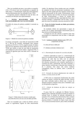 Deve ser ressaltado que para o caso prático as equações
(18) e (19) devem levar em consideração as equações de
linha longa e a transformação modal para desacoplamento
descrita anteriormente deve ser utilizada (Coury, 1992).
O algoritmo proposto independe do tipo de falta e da
resistência de falta para seus equacionamentos.
4 - TESTES REALIZADOS PARA OS
LOCALIZADORES DE FALTAS ESTUDADOS
O modelo do sistema de potência estudado é mostrado na
Figura 2.
L = 200 km
20 GVA 5 GVA
tensão nominal - 400 KV
~ ~1 ∠ 0°
1 ∠ 10°
S R
Figura 2 - Modelo do sistema de potência estudado
O sistema corresponde a uma linha de transmissão de 400
kV e 200 km de extensão, interligando duas estações
geradoras de 20 GVA e 5 GVA, respectivamente. Os dados
para teste dos algoritmos foram obtidos através do software
TEER, que simula os sinais de uma linha de transmissão
sob condição de curto-circuito (Johns e Aggarwal,1976). A
resposta do algoritmo para uma falta a-terra é ilustrado na
Figura 3.
0 20 40
-4
-2
0
2
4
fase a
fase b
fase c
CorrentenabarraP[kA]
tempo [ms]
0 20 40
-400
-200
0
200
400
fase a
fase b
fase c
TensãonabarraP[kV]
tempo [ms]
Figura 3 - Ondas típicas de corrente e tensão para
uma falta fase-terra com um ciclo de dados pré-falta
Deve ser ressaltado que a saída do referido software
simula os registradores digitais de falta anteriormente
citados. Os algoritmos foram testados para uma variedade
de condições da linha de transmissão considerada, com o
objetivo de cobrir grande parte das situações comuns à uma
linha de transmissão de alta tensão. Primeiramente, foram
testados diferentes tipos de faltas em diversas localizações
da linha. Posteriormente, o mesmo foi testado para
variações na resistência de falta, capacidade das fontes, taxa
amostral utilizada e comprimento total da linha. A maior
parte dos testes foi realizada a uma taxa amostral de 4 kHz.
4.1 - Testes da técnica baseada em dados provenientes
de um único terminal
Os resultados obtidos são apresentados a seguir, de
acordo com os grupos apresentados anteriormente para as
duas técnicas de localização de falta.
A margem de erro dos cálculos é expressa como uma
porcentagem do comprimento total da linha e é dada pela
expressão:
% erro =| distância estimada -distância real |x100% (24)
comprimento da linha
E a faixa de busca é dada por:
F=| distância estimada -distância real | (25)
4.1.1 - Determinação do instante de ocorrência da falta
Conforme explicitado na seção 2.1, a determinação do
ponto de ocorrência da falta é baseada na comparação das
amostras de cada fase da linha com as amostras
correspondentes, um ciclo anterior. Após a ocorrência de
três amostras consecutivas com variações significativas, a
ocorrência da falta é identificada. Nos testes realizados, o
atraso máximo ocorrido para a detecção desse instante foi
de 3 amostras. Este atraso não exerce nenhuma
conseqüência, direta ou indireta, sobre a precisão do
algoritmo.
4.1.2 - Extração dos fasores fundamentais das ondas de
tensão e corrente através da TDF
A TDF extrai as componentes fundamentais das ondas
ruidosas de tensão e corrente dos dados pós-falta. Através
dos testes realizados pode-se afirmar que a técnica de
filtragem proposta é bastante eficaz para a finalidade a que
foi incorporada ao algoritmo.
4.1.3 - Cálculo da distância da falta em relação ao
terminal local
O passo final foi a aplicação do Método Newton-
Raphson para a obtenção da distância da falta em relação ao
terminal local. O método foi aplicado utilizando-se as
equações (14) e (15) descritas anteriormente. Para a maioria
dos casos, as soluções convergiram em 3 iterações. Um
processo iterativo é mostrado na Figura 4 para uma falta
AT a 122 km do terminal emissor, para a linha considerada.
 