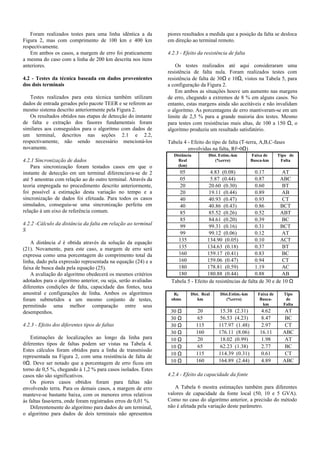 Foram realizados testes para uma linha idêntica a da
Figura 2, mas com comprimento de 100 km e 400 km
respectivamente.
Em ambos os casos, a margem de erro foi praticamente
a mesma do caso com a linha de 200 km descrita nos itens
anteriores.
4.2 - Testes da técnica baseada em dados provenientes
dos dois terminais
Testes realizados para esta técnica também utilizam
dados de entrada gerados pelo pacote TEER e se referem ao
mesmo sistema descrito anteriormente pela Figura 2.
Os resultados obtidos nas etapas de detecção do instante
de falta e extração dos fasores fundamentais foram
similares aos conseguidos para o algoritmo com dados de
um terminal, descritos nas seções 2.1 e 2.2,
respectivamente, não sendo necessário mencioná-los
novamente.
4.2.1 Sincronização de dados
Para sincronização foram testados casos em que o
instante de detecção em um terminal diferenciava-se de 2
até 5 amostras com relação ao do outro terminal. Através da
teoria empregada no procedimento descrito anteriormente,
foi possível a estimação desta variação no tempo e a
sincronização de dados foi efetuada. Para todos os casos
simulados, conseguiu-se uma sincronização perfeita em
relação à um eixo de referência comum.
4.2.2 -Cálculo da distância da falta em relação ao terminal
S
A distância d é obtida através da solução da equação
(21). Novamente, para este caso, a margem de erro será
expressa como uma porcentagem do comprimento total da
linha, dado pela expressão representada na equação (24) e a
faixa de busca dada pela equação (25).
A avaliação do algoritmo obedecerá os mesmos critérios
adotados para o algoritmo anterior, ou seja, serão avaliadas
diferentes condições de falta, capacidade das fontes, taxa
amostral e configurações de linha. Ambos os algoritmos
foram submetidos a um mesmo conjunto de testes,
permitindo uma melhor comparação entre seus
desempenhos.
4.2.3 - Efeito dos diferentes tipos de faltas
Estimações de localizações ao longo da linha para
diferentes tipos de faltas podem ser vistas na Tabela 4.
Estes cálculos foram obtidos para a linha de transmissão
representada na Figura 2, com uma resistência de falta de
0Ω. Deve ser notado que a porcentagem de erro ficou em
torno de 0,5 %, chegando à 1,2 % para casos isolados. Estes
casos não são significativos.
Os piores casos obtidos foram para faltas não
envolvendo terra. Para os demais casos, a margem de erro
manteve-se bastante baixa, com os menores erros relativos
às faltas fase-terra, onde foram registrados erros de 0,01 %.
Diferentemente do algoritmo para dados de um terminal,
o algoritmo para dados de dois terminais não apresentou
piores resultados a medida que a posição da falta se desloca
em direção ao terminal remoto.
4.2.3 - Efeito da resistência de falta
Os testes realizados até aqui consideraram uma
resistência de falta nula. Foram realizados testes com
resistência de falta de 30Ω e 10Ω, vistos na Tabela 5, para
a configuração da Figura 2.
Em ambos as situações houve um aumento nas margens
de erro, chegando a extremos de 8 % em alguns casos. No
entanto, estas margens ainda são aceitáveis e não invalidam
o algoritmo. As porcentagens de erro mantiveram-se em um
limite de 2,5 % para a grande maioria dos testes. Mesmo
para testes com resistências mais altas, de 100 a 150 Ω, o
algoritmo produziu um resultado satisfatório.
Tabela 4 - Efeito do tipo de falta (T-terra, A,B,C-fases
envolvidas na falta, Rf=0Ω)
Distância
Real
(km)
Dist. Estim.-km
(%erro)
Faixa de
Busca-km
Tipo de
Falta
05 4.83 (0.08) 0.17 AT
05 5.87 (0.44) 0.87 ABC
20 20.60 (0.30) 0.60 BT
20 19.11 (0.44) 0.89 AB
40 40.93 (0.47) 0.93 CT
40 40.86 (0.43) 0.86 BCT
85 85.52 (0.26) 0.52 ABT
85 84.61 (0.20) 0.39 BC
99 99.31 (0.16) 0.31 BCT
99 99.12 (0.06) 0.12 AT
135 134.90 (0.05) 0.10 ACT
135 134.63 (0.18) 0.37 BT
160 159.17 (0.41) 0.83 BC
160 159.06 (0.47) 0.94 CT
180 178.81 (0.59) 1.19 AC
180 180.88 (0.44) 0.88 AB
Tabela 5 - Efeito de resistências de falta de 30 e de 10 Ω
RF
ohms
Dist. Real
km
Dist.Estim.-km
(%erro)
Faixa de
Busca-
km
Tipo
de
Falta
30 Ω 20 15.38 (2.31) 4.62 AT
30 Ω 65 56.53 (4.23) 8.47 BC
30 Ω 115 117.97 (1.48) 2.97 CT
30 Ω 160 176.11 (8.06) 16.11 ABC
10 Ω 20 18.02 (0.99) 1.98 AT
10 Ω 65 62.23 (1.38) 2.77 BC
10 Ω 115 114.39 (0.31) 0.61 CT
10 Ω 160 164.89 (2.44) 4.89 ABC
4.2.4 - Efeito da capacidade da fonte
A Tabela 6 mostra estimações também para diferentes
valores de capacidade da fonte local (50, 10 e 5 GVA).
Como no caso do algoritmo anterior, a precisão do método
não é afetada pela variação deste parâmetro.
 