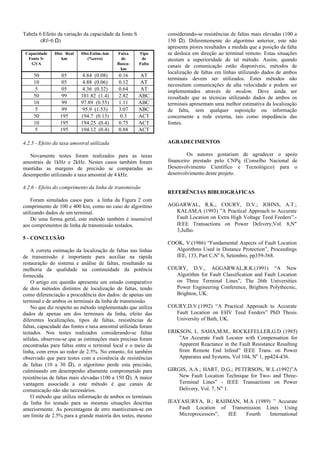 Tabela 6 Efeito da variação da capacidade da fonte S
(Rf=0 Ω)
Capacidade
Fonte S-
GVA
Dist. Real
km
Dist.Estim.-km
(%erro)
Faixa
de
Busca-
km
Tipo
de
Falta
50 05 4.84 (0.08) 0.16 AT
10 05 4.88 (0.06) 0.12 AT
5 05 4.36 (0.32) 0.64 AT
50 99 101.82 (1.4) 2.82 ABC
10 99 97.89 (0.55) 1.11 ABC
5 99 95.9 (1.53) 3.07 ABC
50 195 194.7 (0.15) 0.3 ACT
10 195 194.25 (0.4) 0.75 ACT
5 195 194.12 (0.4) 0.88 ACT
4.2.5 - Efeito da taxa amostral utilizada
Novamente testes foram realizados para as taxas
amostrais de 1kHz e 2kHz. Nestes casos também foram
mantidas as margens de precisão se comparadas ao
desempenho utilizando a taxa amostral de 4 kHz.
4.2.6 - Efeito do comprimento da linha de transmissão
Foram simulados casos para a linha da Figura 2 com
comprimento de 100 e 400 km, como no caso do algoritmo
utilizando dados de um terminal.
De uma forma geral, este método também é insensível
aos comprimentos de linha de transmissão testados.
5 - CONCLUSÃO
A correta estimação da localização de faltas nas linhas
de transmissão é importante para auxiliar na rápida
restauração do sistema e análise de faltas, resultando na
melhoria da qualidade na continuidade da potência
fornecida.
O artigo em questão apresenta um estudo comparativo
de dois métodos distintos de localização de faltas, tendo
como diferenciação a procedência dos dados: de apenas um
terminal e de ambos os terminais da linha de transmissão.
No que diz respeito ao método implementado que utiliza
dados de apenas um dos terminais da linha, efeito das
diferentes localizações, tipos de faltas, resistências de
faltas, capacidade das fontes e taxa amostral utilizada foram
testados. Nos testes realizados considerando-se faltas
sólidas, observou-se que as estimações mais precisas foram
encontradas para faltas entre o terminal local e o meio da
linha, com erros ao redor de 2.5%. No entanto, foi também
observado que para testes com a existência de resistências
de faltas (10 a 30 Ω), o algoritmo perde esta precisão,
culminando em desempenho altamente comprometido para
resistências de faltas mais elevadas (100 a 150 Ω). A maior
vantagem associada a este método é que canais de
comunicação não são necessários.
O método que utiliza informação de ambos os terminais
da linha foi testado para as mesmas situações descritas
anteriormente. As porcentagens de erro mantiveram-se em
um limite de 2.5% para a grande maioria dos testes, mesmo
considerando-se resistências de faltas mais elevadas (100 a
150 Ω). Diferentemente do algoritmo anterior, este não
apresenta piores resultados a medida que a posição da falta
se desloca em direção ao terminal remoto. Estas situações
atestam a superioridade de tal método. Assim, quando
canais de comunicação estão disponíveis, métodos de
localização de faltas em linhas utilizando dados de ambos
terminais devem ser utilizados. Estes métodos não
necessitam comunicações de alta velocidade e podem ser
implementados através de modem. Deve ainda ser
ressaltado que as técnicas utilizando dados de ambos os
terminais apresentam uma melhor estimativa da localização
de falta, sem qualquer suposição ou informação
concernente a rede externa, tais como impedância das
fontes.
AGRADECIMENTOS
Os autores gostariam de agradecer o apoio
financeiro prestado pelo CNPq (Conselho Nacional de
Desenvolvimento Científico e Tecnológico) para o
desenvolvimento deste projeto.
REFERÊNCIAS BIBLIOGRÁFICAS
AGGARWAL, R.K.; COURY, D.V.; JOHNS, A.T.;
KALAM,A (1993) ”A Practical Approach to Accurate
Fault Location on Extra High Voltage Teed Feeders”.-
IEEE Transactions on Power Delivery,Vol. 8,N°
3,Julho.
COOK, V.(1986) “Fundamental Aspects of Fault Location
Algorithms Used in Distance Protection”, Proceedings
IEE, 133, Part C,No
6, Setembro, pp359-368.
COURY, D.V., AGGARWAL,R.K.(1991) “A New
Algorithm for Fault Classification and Fault Location
on Three Terminal Lines”, The 26th Universities
Power Engineering Conference, Brighton Polythecnic,
Brighton, UK.
COURY,D.V.(1992) “A Practical Approach to Accurate
Fault Location on EHV Teed Feeders” PhD Thesis
University of Bath, UK.
ERIKSON, L. SAHA,M.M., ROCKEFELLER,G.D (1985)
”An Accurate Fault Locator with Compensation for
Apparent Reactance in the Fault Resistance Resulting
from Remote End Infeed” IEEE Trans. on Power
Apparatus and Systems, Vol 104, No
1, pp424-436.
GIRGIS, A.A.; HART, D.G.; PETERSON, W.L.(1992)”A
New Fault Location Technique for Two- and Three-
Terminal Lines” - IEEE Transactions on Power
Delivery, Vol. 7, N° 1.
JEAYASURYA, B.; RAHMAN, M.A (1989) ” Accurate
Fault Location of Transmission Lines Using
Microprocessors”, IEE Fourth International
 