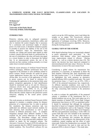 1
A COMPLETE SCHEME FOR FAULT DETECTION, CLASSIFICATION AND LOCATION IN
TRANSMISSION LINES USING NEURAL NETWORKS
M Oleskovicz1
D V Coury1
R K Aggarwal2
1
University of São Paulo, Brazil
2
University of Bath, United Kingdom
INTRODUCTION
Protective relaying aims to safeguard expensive
equipment such as generators, transformers, cables, and
also to maintain the system integrity that is necessary
for a continuous and economical supply of electric
power. If a fault occurs, it should be isolated as quickly
as possible to preserve the stability of the rest of the
system. Protective relays for transmission lines
normally use voltage and current input signals in order
to detect, classify and locate faults in a protected line. In
the case of a disturbance, the relay will send a trip signal
to a circuit breaker in order to disconnect the faulted
line. In an interconnected system, the rest of the
network can then continue working normally or at least
under close to normal conditions.
With the recent advances of Artificial Neural Network
(ANNs) techniques, different architectures have been
suggested in the literature to solve problems related to
power systems. Neural networks are useful for power
system applications because they can be trained with
off-line data. An overview of the application of ANNs
to power systems can be found in reference (1).
Concerning the application in the protection field, some
pattern recognition approaches to fault identification
should be mentioned such as (2) and (3). Moreover,
references (4)-(6) show some approaches concerning
fault classification using ANNs. In (7), an ANN
approach to distance protection is also proposed. It was
shown that this scheme improves the protection system
selectivity, adapting to the actual power system
condition.
This work presents an Artificial Neural Network (ANN)
approach to simulate a complete scheme for distance
protection of a transmission line. In order to perform
this simulation, the distance protection task was
subdivided into different neural network modules for
fault detection, fault classification as well as fault
location in different protection zones. A complete
integration amongst these different modules is then
essential for the correct behaviour of the proposed
technique. The three-phase voltages and currents
sampled at 1 kHz, in pre and post-fault conditions, were
utilised as inputs for the proposed scheme. The
Alternative Transients Program (ATP) (8) software was
used to generate data for a 400 kV transmission line in a
faulted condition. The NeuralWorks software (9) was
used to set up the ANN topology, train it and obtain the
weights as an output. The Neuralworks software
provides a flexible environment for research and the
application of techniques involving ANNs. Moreover,
the supervised Backpropagation algorithm was utilised
during the training process.
GLOBAL VIEW OF THE SCHEME
With digital technology being ever increasingly adopted
in power substations, more particularly in the
protection field, distance relays have experienced
some improvements related to efficient filtering
methods as well as a shorter decision time (10). The
trip/no trip decision has been improved compared to
electromechanical/solid state relays. However, the relay
characteristics in most of the cases remain fixed.
Considering a global scheme for transmission line
protection, it is necessary, as mentioned, to detect the
fault situation. Following that, fault classification and
the fault location (zone 1, 2 or 3) should be indicated.
As highlighted, this work proposes an alternative
method utilising ANN to perform such tasks. The reach
for protection zones 1, 2 and 3 are set 95%, 130% e
150% of the protected transmission line, respectively.
As different operation conditions were used in the
training process, an adaptive behaviour was attributed to
the relay concerning fault location in the protection
zones.
In order to evaluate the applicability of the proposed
scheme, a simulation of the transmission line in a
faulted condition was set up. This work makes use of a
digital simulator of faulted EHV (Extra High Voltage)
transmission lines known as ATP, as mentioned earlier.
It should be mentioned that although the technique
described is based on Computer Aided Design (CAD),
practical considerations such as the Capacitor Voltage
Transformer (CVT), anti-aliasing filters (Cut Frequency
300 Hz) and quantisation (assuming a 12-bit ADC) on
system fault data were also included in the simulation.
The data obtained was very close to that found in
practice. The technique also considers the physical
arrangement of the conductors, the characteristics of the
conductors, mutual coupling and the effect of earth
return path. Perfect line transposition was assumed. The
440 kV transmission line used to train and test the
proposed ANNs is shown in Figure 1. This study takes
 