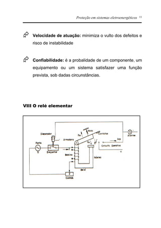 Proteção em sistemas eletroenergéticos 11
Æ Velocidade de atuação: minimiza o vulto dos defeitos e
risco de instabilidade
Æ Confiabilidade: é a probalidade de um componente, um
equipamento ou um sistema satisfazer uma função
prevista, sob dadas circunstâncias.
VIII O relé elementar
 