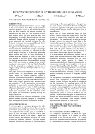 IMPROVING THE PROTECTION OF EHV TEED FEEDERS USING LOCAL AGENTS
D V Coury1
J S Thorp2
K M Hopkinson2
K P Birman2
1
University of São Paulo, Brazil, 2
Cornell University, USA
INTRODUCTION
The protection of multi-terminal lines is not as simple
as that of two-terminal lines. They usually experience
additional problems caused by the intermediate infeed
from the third terminal, an outfeed, different line
lengths to the tee point, etc. The limitations of non-
pilot distance relays for their protection have been
acknowledged for decades. These limitations lead to the
traditional distance relaying approach to experience
severe underreach and overreach problems. The relay
first zone reach may not even extend beyond the tee
point in some underreach cases (1),(2).
An approach based on adaptive relaying to face such a
situation and some fundamental concepts concerning it
was presented by Rockefeller (3). Horowitz et al (4)
define adaptive relaying as a protection philosophy
which permits and seeks to make adjustments to
various protection functions in order to make them
more attuned to prevailing power system conditions.
An adaptive setting concept for two and three terminal
lines, which can respond to changes in the network
conditions, was proposed by Xia et al (5), (6). Stedall et
al (7) also proposed an investigation into the use of
adaptive setting techniques for improved distance back-
up protection.
This paper discusses the adaptation of the settings of
distance relays for multi-terminal lines employing
agents. Agents are software processes capable of
searching for information in networks, interacting with
pieces of equipment and performing tasks on behalf of
their owners (relays). Moreover, they are autonomous
and cooperative. Very few publications concerning the
application of agents in the protection field have been
reported in the literature. Tomita et al (8) proposed a
cooperative protection system utilizing agents. Relay
agents were constructed, and the cooperation of the
main agents was simulated for primary, backup and
adaptive protection.
Results illustrating the improved performance of the
adaptive method proposed compared to conventional
fixed settings are presented in the following sections.
AGENT TECHNOLOGY
A software agent is a computer program that takes
independent action based on events in the surrounding
environment (Genesereth (9)). Under the control of
some application that owns the agent, it is sent forth or
placed at some site within a network where it takes
local actions on behalf of its owners. Agents are
dynamic entities. For example, an agent can exhibit
dynamically changing behavior, receiving updated
parameter settings from the owner or from other agents
participating in the same application. An agent can
also learn from the environment; the term “intelligent”
is sometimes applied to such agents, particularly if the
learning method involves artificial intelligence tools, or
neural networks.
Agents can be further subdivided based on their
mobility. Mobile agents can literally travel from one
location to another while maintaining their state and
functionality. One imagines such an agent as moving
through a network in search of certain data, or for
locations having certain attributes. In contrast, local
agents are placed by the owner and then remain in the
same location throughout their computational lives.
Both kinds of agents normally have the ability to
communicate with one another making mobility a
lesser benefit than it might appear at first glance.
In the present paper, we consider the simplest kinds of
agents: local, non-intelligent ones. Our work seeks to
demonstrate advantages stemming from the rapid
response time made possible by placing a
computational task close to the point where an action or
measurement is needed, and the simplicity of the power
systems architecture afforded by the ability to send code
to general purpose computing platforms. The basic idea
is that by doing so, new control paradigms can be
introduced and executed efficiently, without changing
the basic computing architecture of the power systems
network.
The use of agents raises security considerations that go
beyond those encountered in traditional software
systems. Among the issues that need to be considered
are the mechanism for installing agents and for
communicating parameter updates to them, the means
by which a computing platform or agent authenticates
incoming messages, and the enforcement of agent
resource restrictions, such as the use of scarce
computational cycles or space in databases and file
systems. Prior to deploying agents in mission-critical
settings, one would need satisfying answers on all of
these fronts. Preliminary work towards policies
addressing these issues can be found in (10).
THE PROPOSED COMMUNICATION
STRUCTURE AND THE POWER SYSTEM
STUDIED
The communication structure (middleware)
The computing infrastructure in which our agent
community will operate is a subject of active
speculation at the time of this writing. The existing
power grid communication infrastructure is composed
of a hodgepodge of equipment ranging from high-end
 