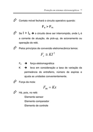 Proteção em sistemas eletroenergéticos 12
Æ Contato móvel fechará o circuito operativo quando:
Fe > Fm
Æ Se I > Ia è o circuito deve ser interrompido, onde Ia é
a corrente de atuação, de pick-up, de acionamento ou
operação do relé.
Æ Pelos princípios de conversão eletromecânica temos:
Fe è força eletromagnética
K è leva em consideração a taxa de variação da
permeância do entreferro, número de espiras e
ajusta as unidades convenientemente.
Æ Força da mola:
Æ Há, pois, no relé:
Elemento sensor
Elemento comparador
Elemento de controle
2
KIFe @
KxFm =
 