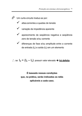 Proteção em sistemas eletroenergéticos 16
Æ Um curto-circuito traduz-se por:
ü altascorrentes e quedas de tensão
ü variação da impedância aparente
ü aparecimento de seqüência negativa e seqüência
zero de tensão e/ou corrente
ü diferenças de fase e/ou amplitude entre a corrente
de entrada (Ie) e saída (Is) em um elemento
 se Id = (Ie – Is) possuir valor elevado è há defeito
É baseado nessas condições
que, na prática, serão indicados os relés
aplicáveis a cada caso.
 