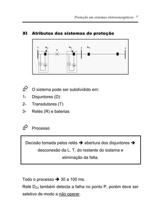 Proteção em sistemas eletroenergéticos 17
XI Atributos dos sistemas de proteção
1 2 3
T
R T
R
D12 D21
P
D23
Æ O sistema pode ser subdividido em:
1- Disjuntores (D)
2- Transdutores (T)
3- Relés (R) e baterias
Æ Processo
Decisão tomada pelos relés è abertura dos disjuntores è
desconexão da L. T. do restante do sistema e
eliminação da falta.
Todo o processo è 30 a 100 ms.
Relé D23 também detecta a falha no ponto P, porém deve ser
seletivo de modo a não operar.
 
