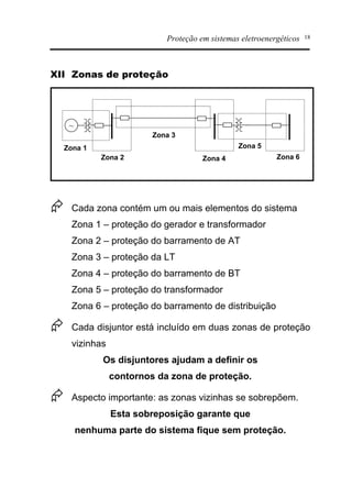 Proteção em sistemas eletroenergéticos 18
XII Zonas de proteção
~
Zona 1
Zona 2
Zona 3
Zona 4
Zona 5
Zona 6
Æ Cada zona contém um ou mais elementos do sistema
Zona 1 – proteção do gerador e transformador
Zona 2 – proteção do barramento de AT
Zona 3 – proteção da LT
Zona 4 – proteção do barramento de BT
Zona 5 – proteção do transformador
Zona 6 – proteção do barramento de distribuição
Æ Cada disjuntor está incluído em duas zonas de proteção
vizinhas
Os disjuntores ajudam a definir os
contornos da zona de proteção.
Æ Aspecto importante: as zonas vizinhas se sobrepõem.
Esta sobreposição garante que
nenhuma parte do sistema fique sem proteção.
 