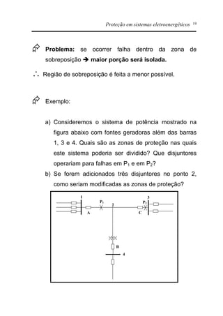 Proteção em sistemas eletroenergéticos 19
Æ Problema: se ocorrer falha dentro da zona de
sobreposição è maior porção será isolada.
 Região de sobreposição é feita a menor possível.
Æ Exemplo:
a) Consideremos o sistema de potência mostrado na
figura abaixo com fontes geradoras além das barras
1, 3 e 4. Quais são as zonas de proteção nas quais
este sistema poderia ser dividido? Que disjuntores
operariam para falhas em P1 e em P2?
b) Se forem adicionados três disjuntores no ponto 2,
como seriam modificadas as zonas de proteção?
A
B
C
P1
1
2
4
3
P2
 
