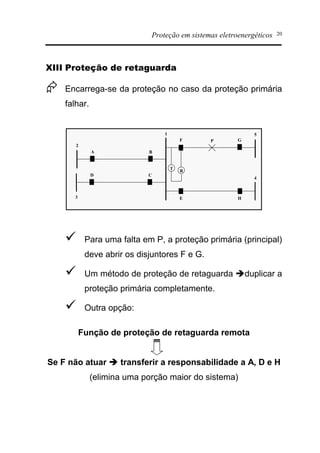 Proteção em sistemas eletroenergéticos 20
XIII Proteção de retaguarda
Æ Encarrega-se da proteção no caso da proteção primária
falhar.
1
T
R
2
A B
P
5
F G
3
D C
4
E H
ü Para uma falta em P, a proteção primária (principal)
deve abrir os disjuntores F e G.
ü Um método de proteção de retaguarda èduplicar a
proteção primária completamente.
ü Outra opção:
Função de proteção de retaguarda remota
Se F não atuar è transferir a responsabilidade a A, D e H
(elimina uma porção maior do sistema)
 